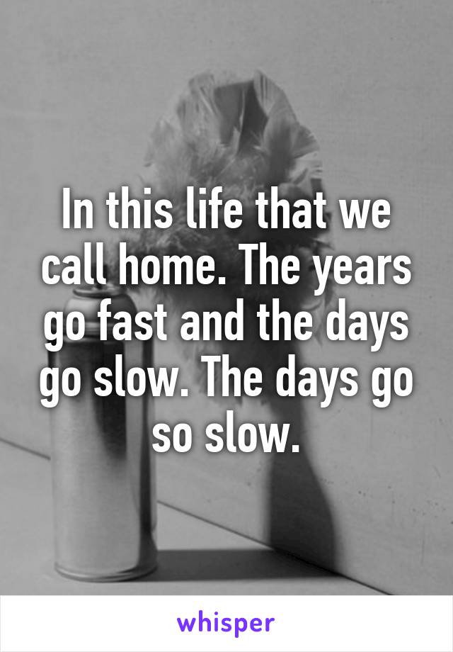 In this life that we call home. The years go fast and the days go slow. The days go so slow.