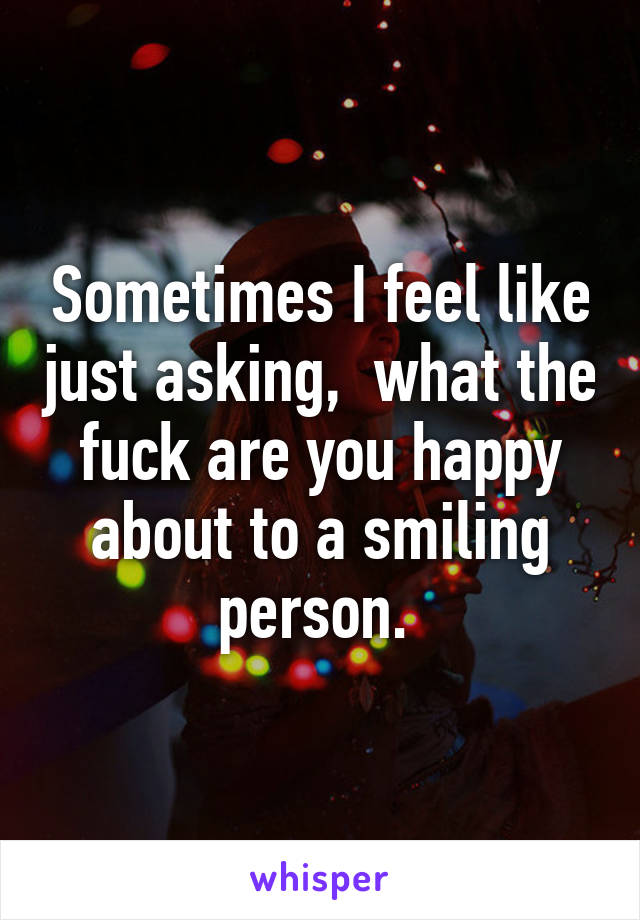 Sometimes I feel like just asking,  what the fuck are you happy about to a smiling person. 