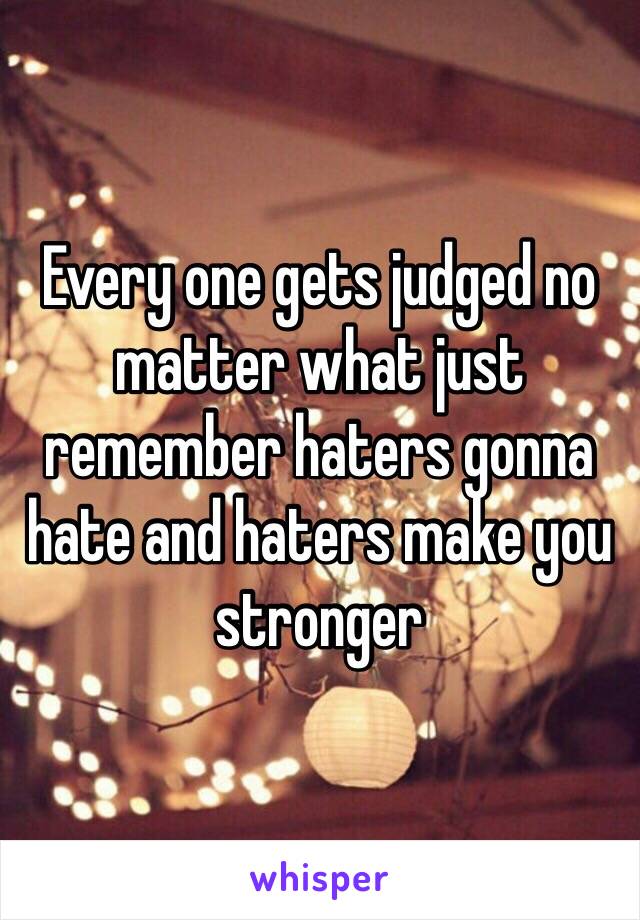 Every one gets judged no matter what just remember haters gonna hate and haters make you stronger 