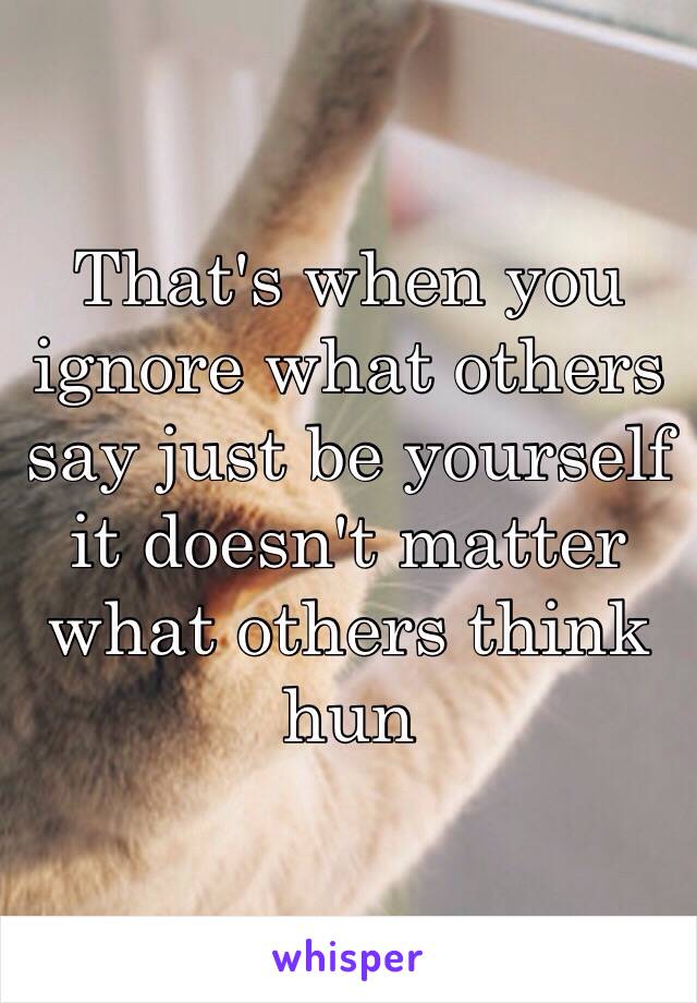 That's when you ignore what others say just be yourself it doesn't matter what others think hun