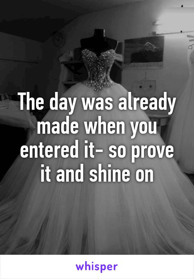 The day was already made when you entered it- so prove it and shine on