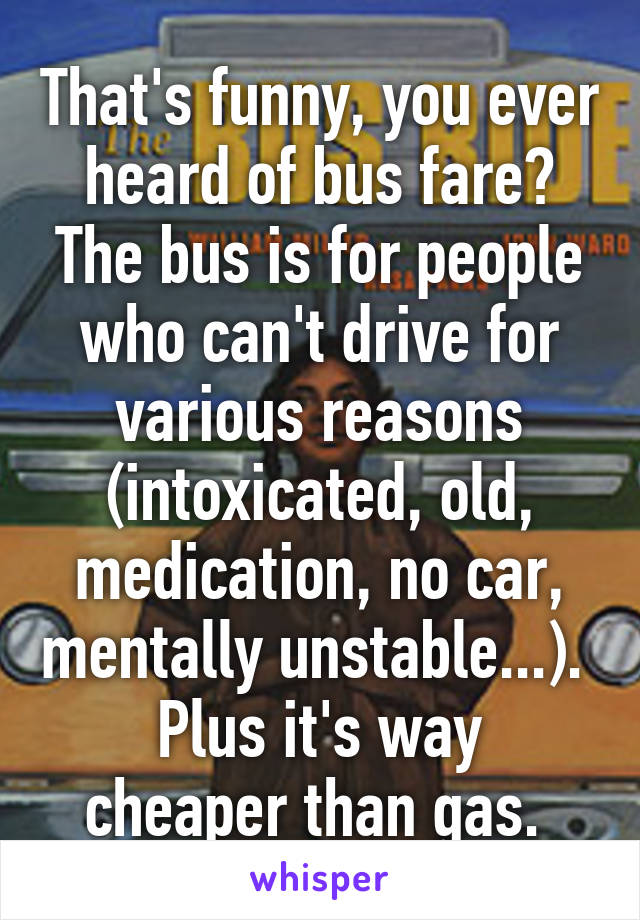 That's funny, you ever heard of bus fare? The bus is for people who can't drive for various reasons (intoxicated, old, medication, no car, mentally unstable...). 
Plus it's way cheaper than gas. 