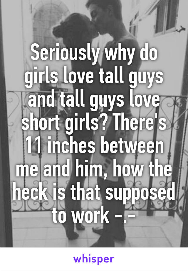 Seriously why do girls love tall guys and tall guys love short girls? There's 11 inches between me and him, how the heck is that supposed to work -.-