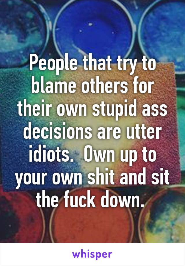 People that try to blame others for their own stupid ass decisions are utter idiots.  Own up to your own shit and sit the fuck down. 