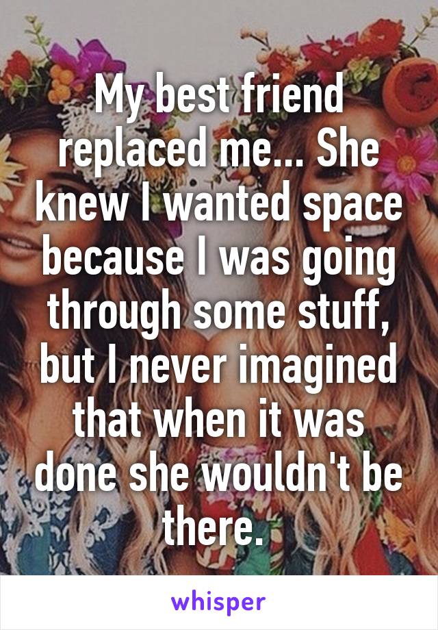 My best friend replaced me... She knew I wanted space because I was going through some stuff, but I never imagined that when it was done she wouldn't be there. 