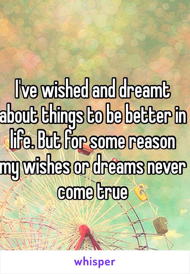 I've wished and dreamt about things to be better in life. But for some reason my wishes or dreams never come true 