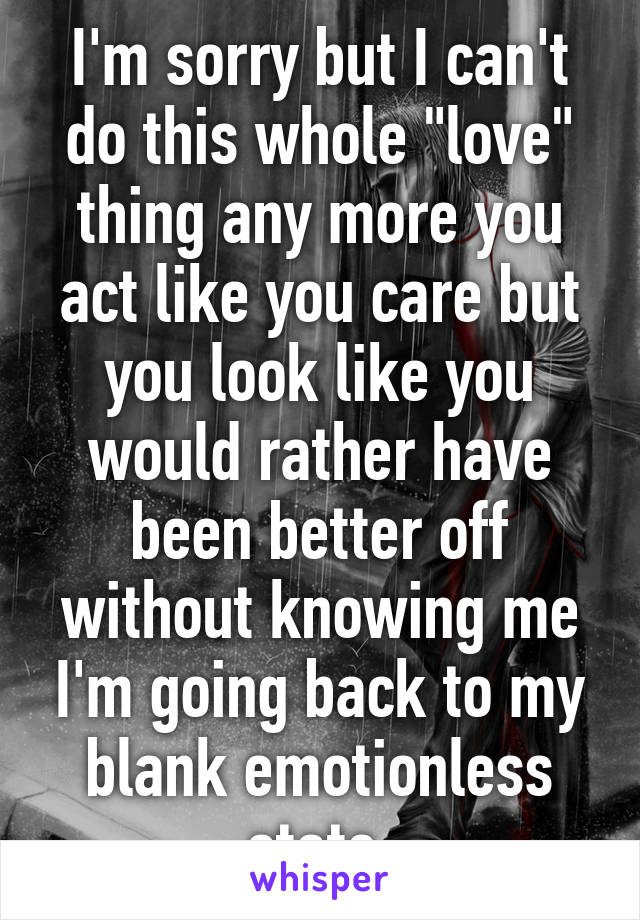 I'm sorry but I can't do this whole "love" thing any more you act like you care but you look like you would rather have been better off without knowing me I'm going back to my blank emotionless state 