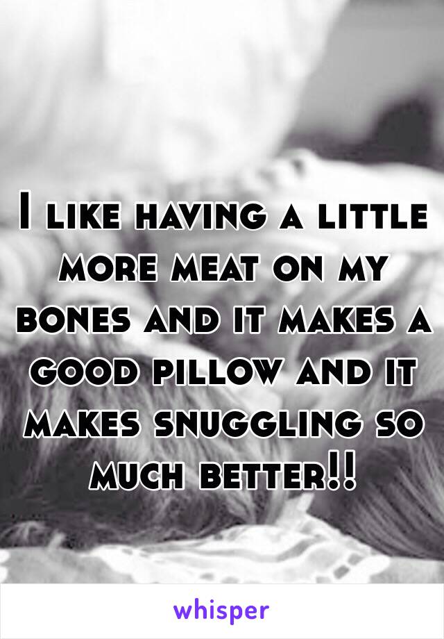 I like having a little more meat on my bones and it makes a good pillow and it makes snuggling so much better!!