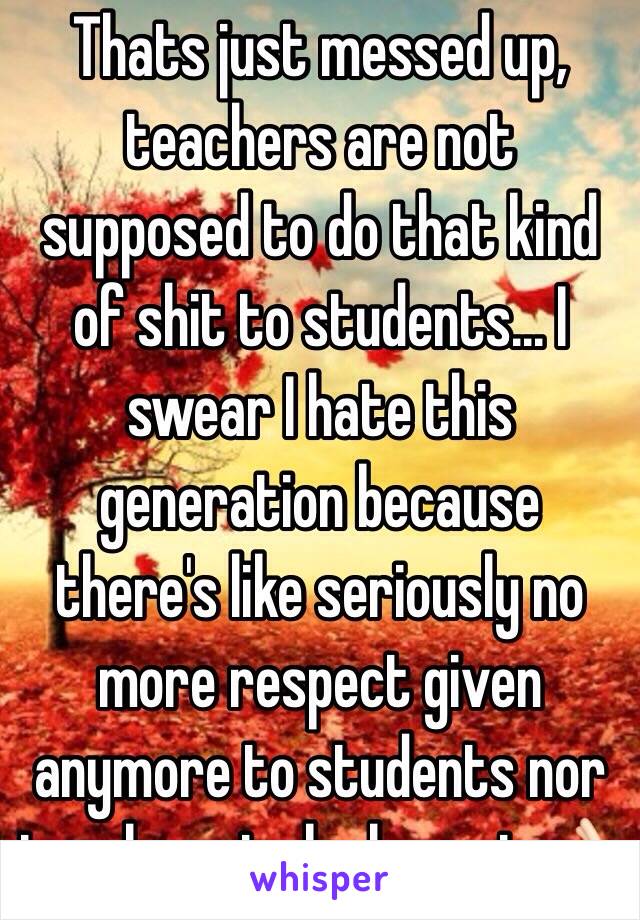 Thats just messed up, teachers are not supposed to do that kind of shit to students... I swear I hate this generation because there's like seriously no more respect given anymore to students nor teachers to be honest.👌🏻