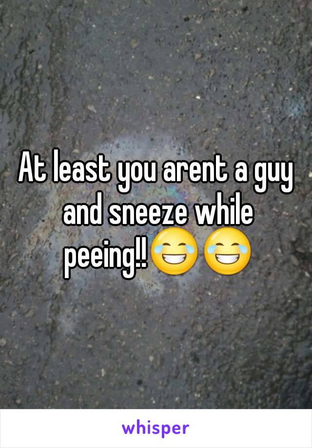 At least you arent a guy and sneeze while peeing!!😂😂