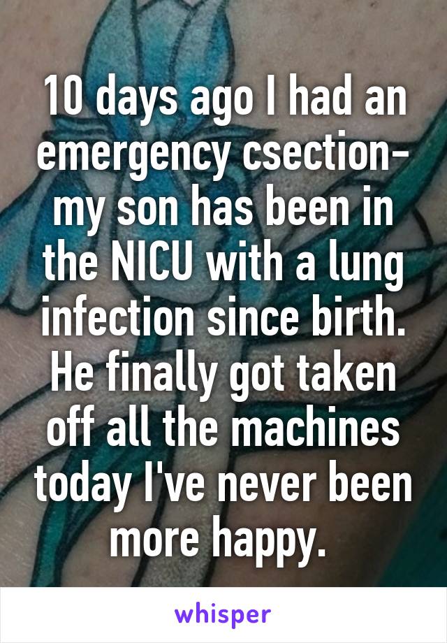 10 days ago I had an emergency csection- my son has been in the NICU with a lung infection since birth. He finally got taken off all the machines today I've never been more happy. 