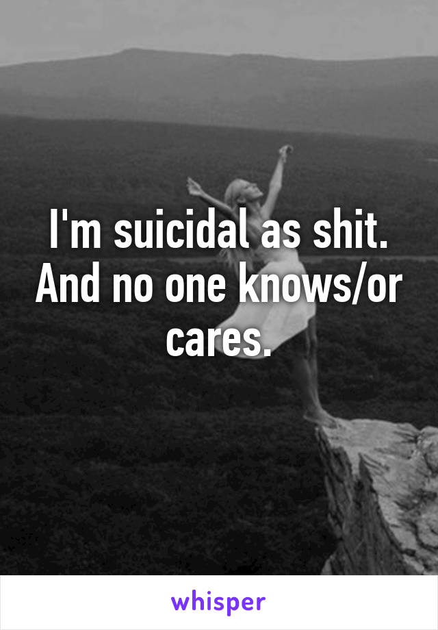 I'm suicidal as shit. And no one knows/or cares.
