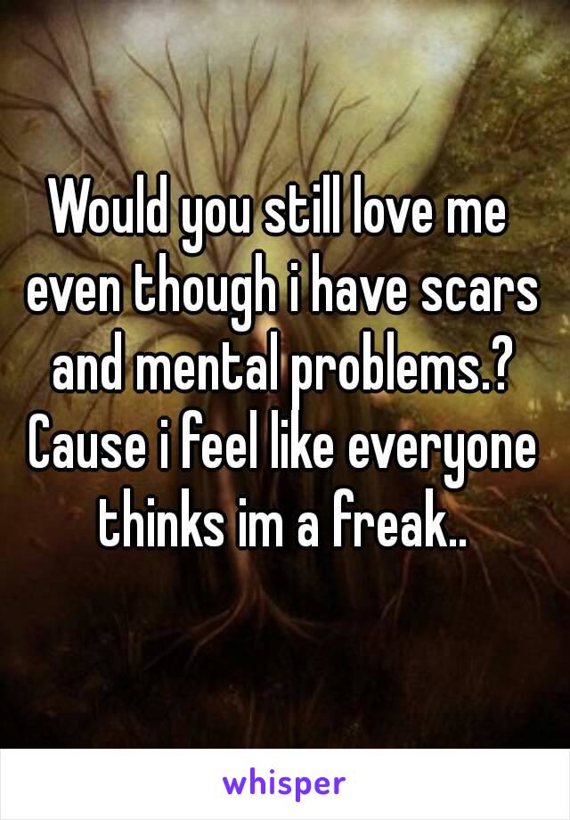 Would you still love me even though i have scars and mental problems.? Cause i feel like everyone thinks im a freak..