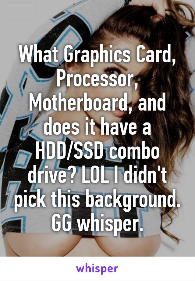 What Graphics Card, Processor, Motherboard, and does it have a HDD/SSD combo drive? LOL I didn't pick this background. GG whisper.