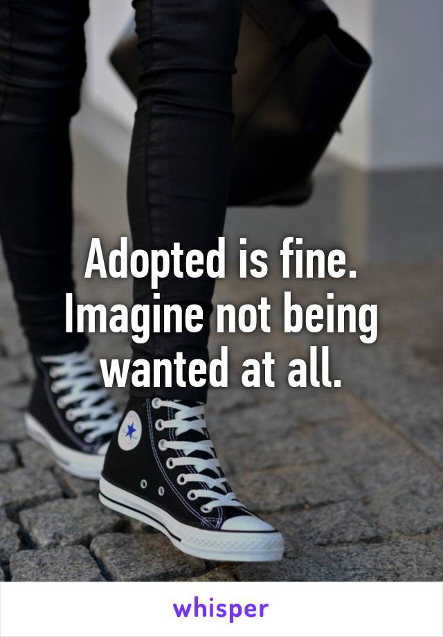 Adopted is fine. Imagine not being wanted at all.