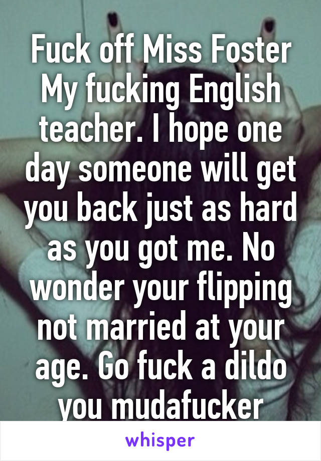 Fuck off Miss Foster My fucking English teacher. I hope one day someone will get you back just as hard as you got me. No wonder your flipping not married at your age. Go fuck a dildo you mudafucker