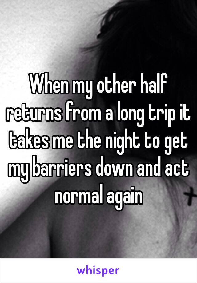 When my other half returns from a long trip it takes me the night to get my barriers down and act normal again