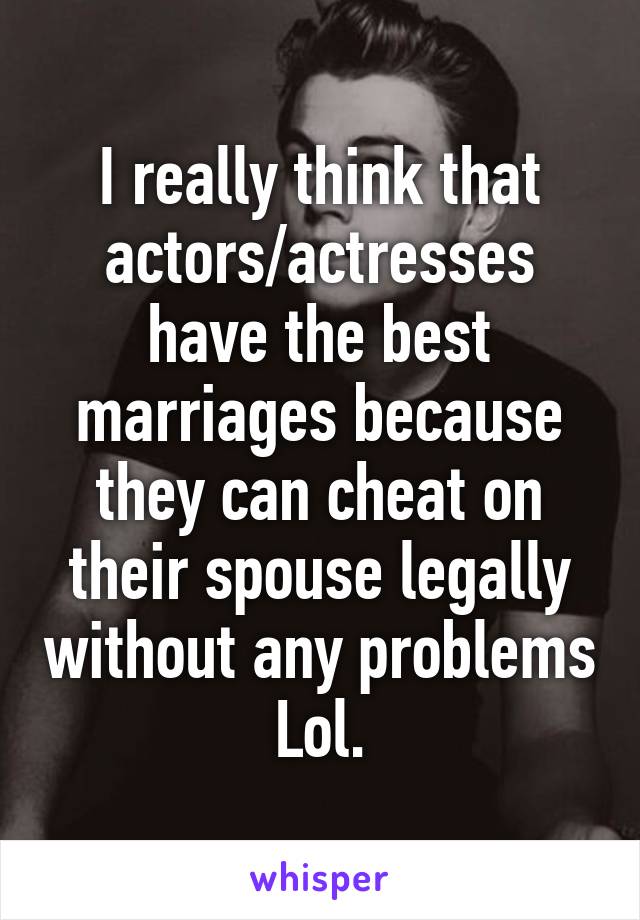 I really think that actors/actresses have the best marriages because they can cheat on their spouse legally without any problems Lol.