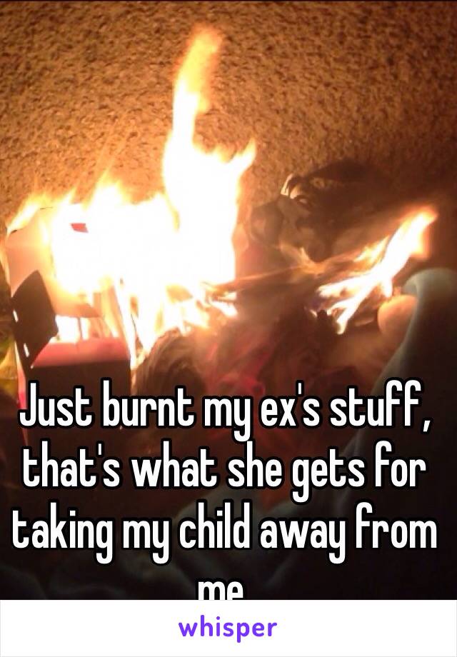 Just burnt my ex's stuff, that's what she gets for taking my child away from me.