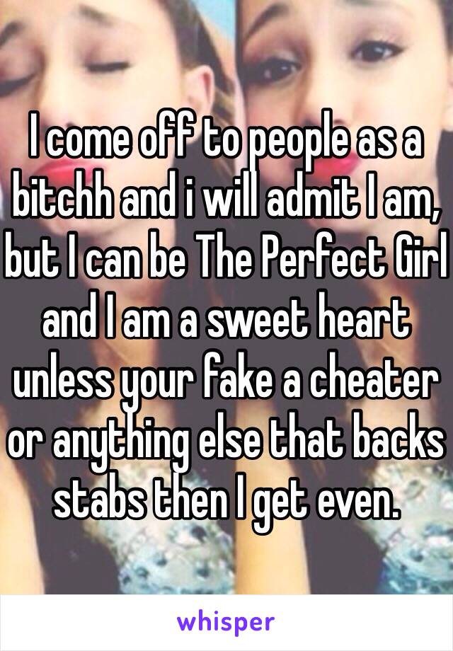 I come off to people as a bitchh and i will admit I am, but I can be The Perfect Girl and I am a sweet heart unless your fake a cheater or anything else that backs stabs then I get even. 