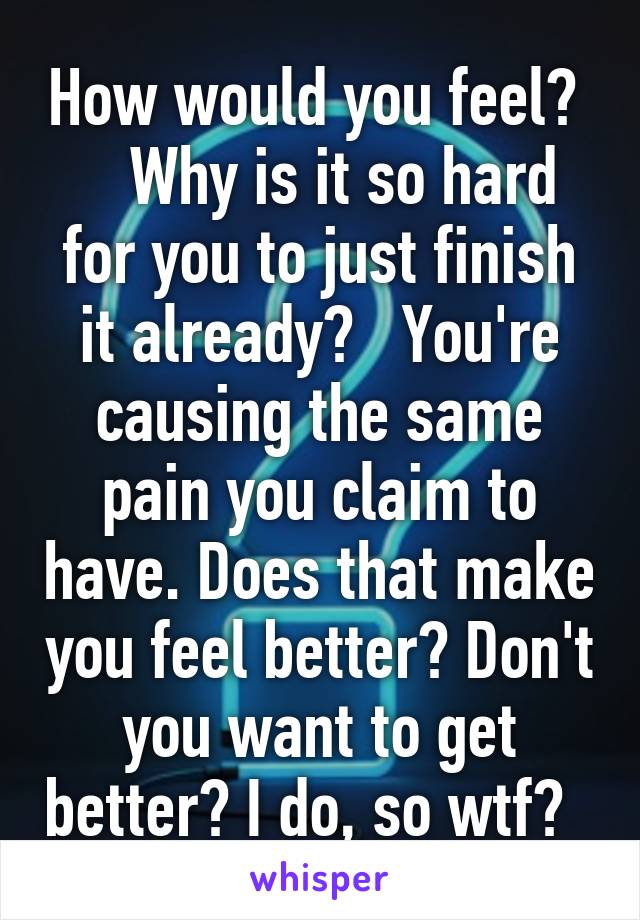 How would you feel?     Why is it so hard for you to just finish it already?   You're causing the same pain you claim to have. Does that make you feel better? Don't you want to get better? I do, so wtf?  