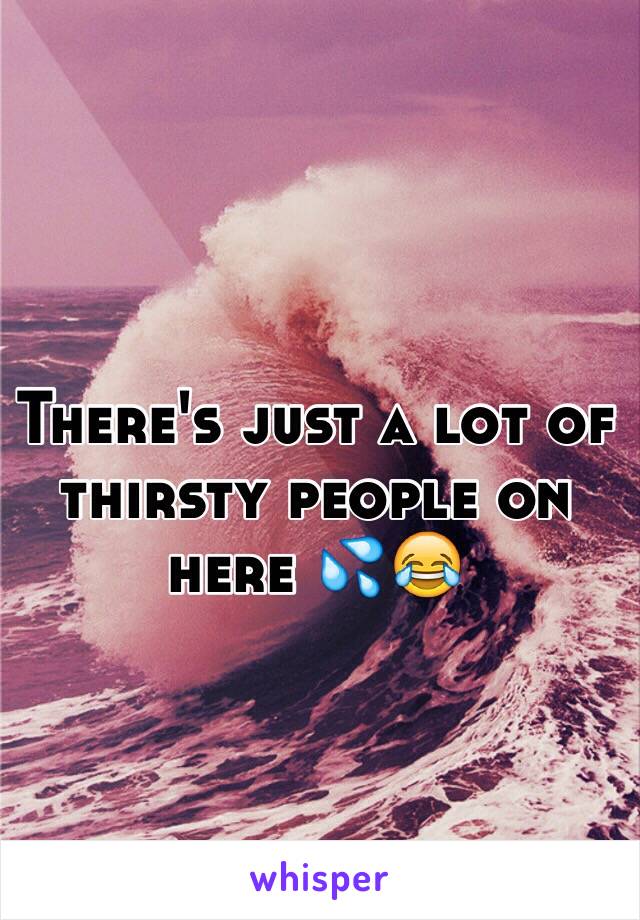 There's just a lot of thirsty people on here 💦😂