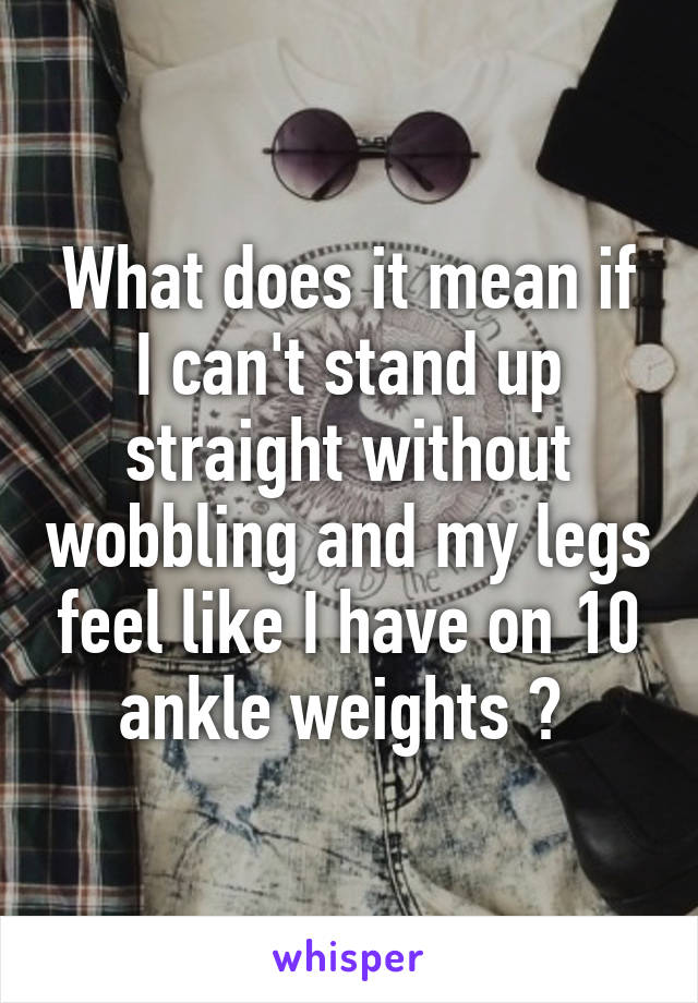 What does it mean if I can't stand up straight without wobbling and my legs feel like I have on 10 ankle weights ? 