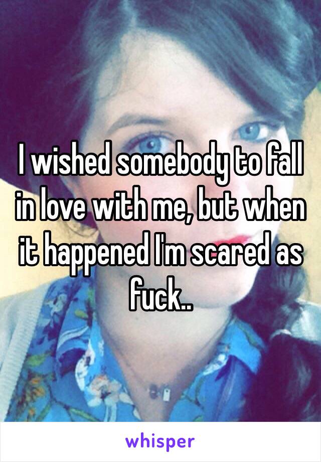 I wished somebody to fall in love with me, but when it happened I'm scared as fuck..