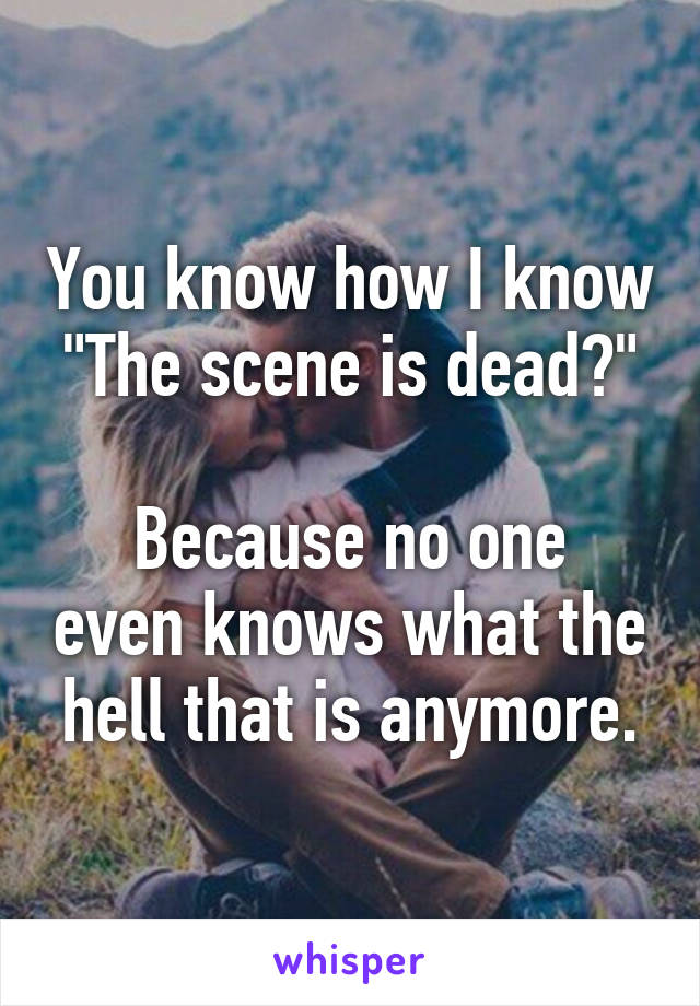 You know how I know "The scene is dead?"

Because no one even knows what the hell that is anymore.