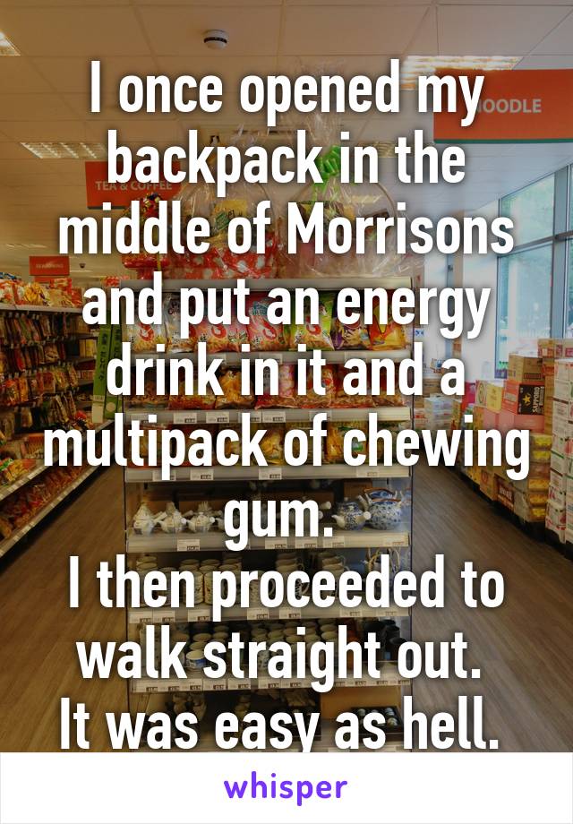 I once opened my backpack in the middle of Morrisons and put an energy drink in it and a multipack of chewing gum. 
I then proceeded to walk straight out. 
It was easy as hell. 