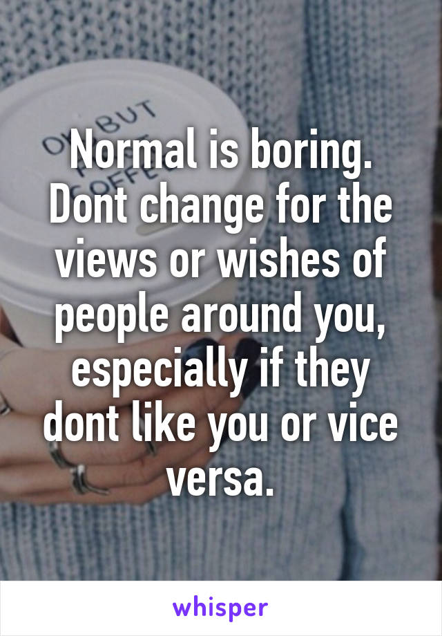 Normal is boring. Dont change for the views or wishes of people around you, especially if they dont like you or vice versa.