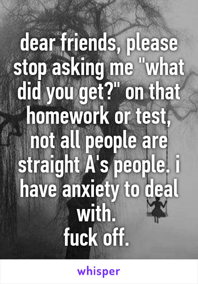 dear friends, please stop asking me "what did you get?" on that homework or test, not all people are straight A's people. i have anxiety to deal with. 
fuck off. 