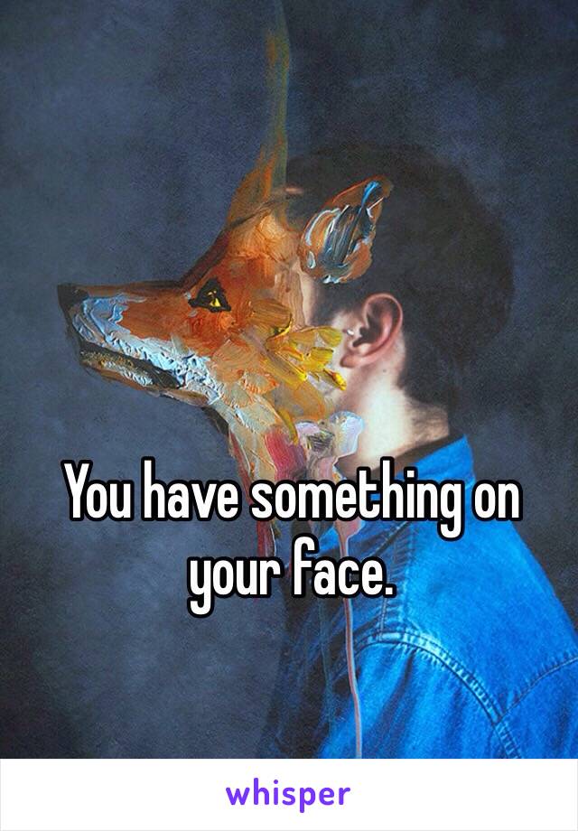 You have something on your face. 