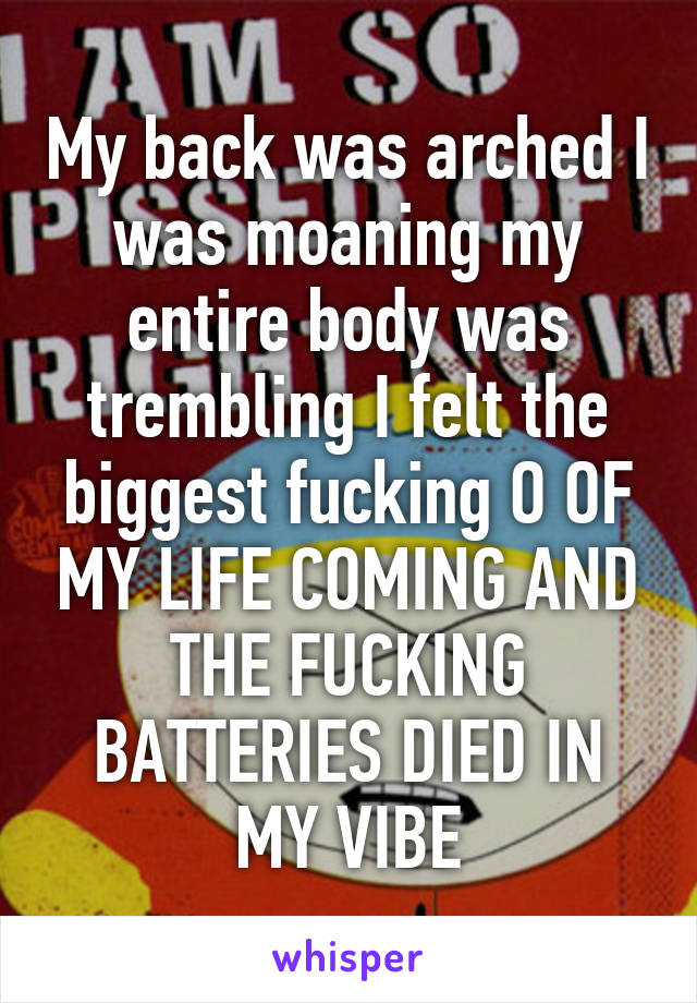 My back was arched I was moaning my entire body was trembling I felt the biggest fucking O OF MY LIFE COMING AND THE FUCKING BATTERIES DIED IN MY VIBE