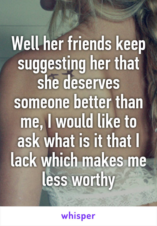 Well her friends keep suggesting her that she deserves someone better than me, I would like to ask what is it that I lack which makes me less worthy