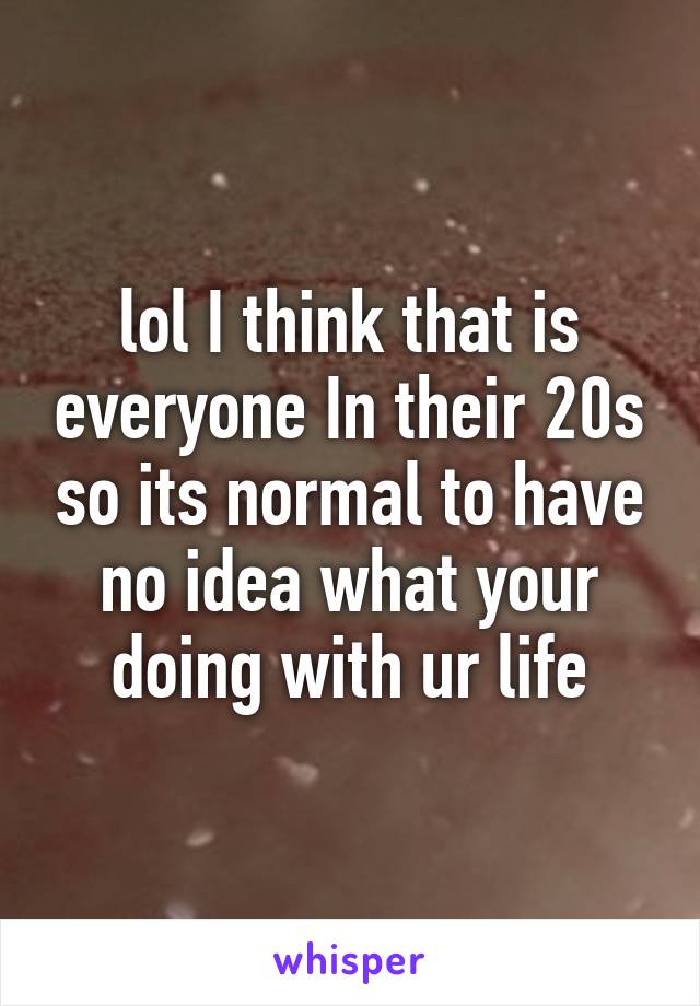 lol I think that is everyone In their 20s so its normal to have no idea what your doing with ur life