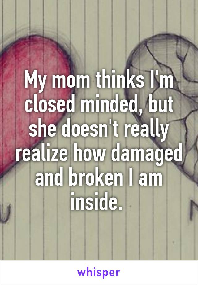 My mom thinks I'm closed minded, but she doesn't really realize how damaged and broken I am inside. 