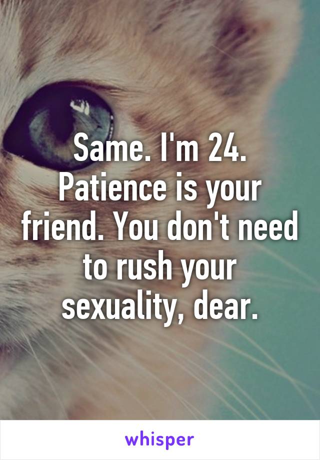 Same. I'm 24. Patience is your friend. You don't need to rush your sexuality, dear.