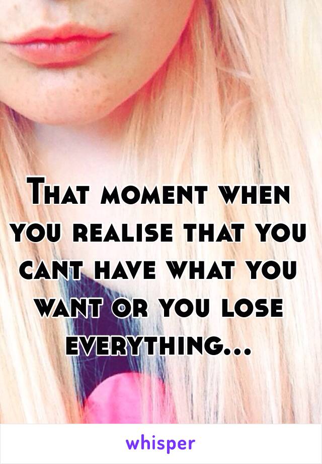 That moment when you realise that you cant have what you want or you lose everything...