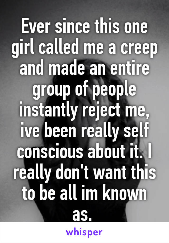 Ever since this one girl called me a creep and made an entire group of people instantly reject me, ive been really self conscious about it. I really don't want this to be all im known as. 