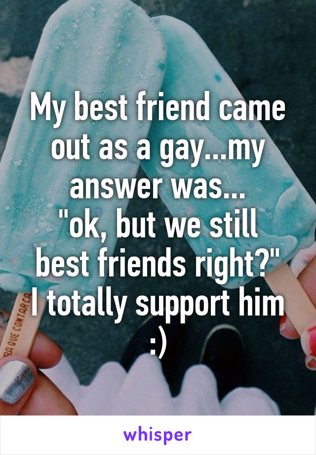 My best friend came out as a gay...my answer was...
"ok, but we still best friends right?"
I totally support him :)