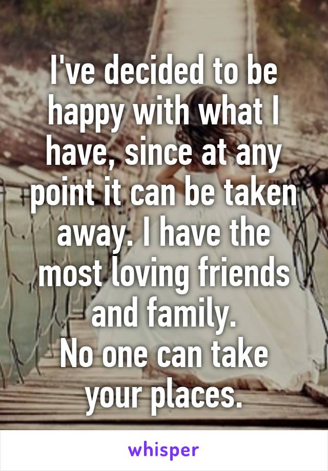 I've decided to be happy with what I have, since at any point it can be taken away. I have the most loving friends and family.
No one can take your places.