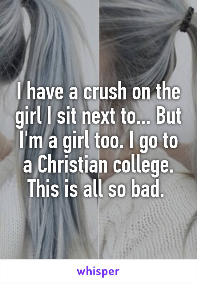 I have a crush on the girl I sit next to... But I'm a girl too. I go to a Christian college. This is all so bad. 