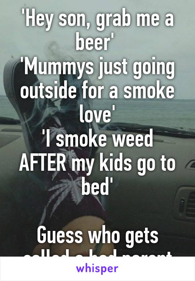 'Hey son, grab me a beer' 
'Mummys just going outside for a smoke love'
'I smoke weed AFTER my kids go to bed'

Guess who gets called a bad parent