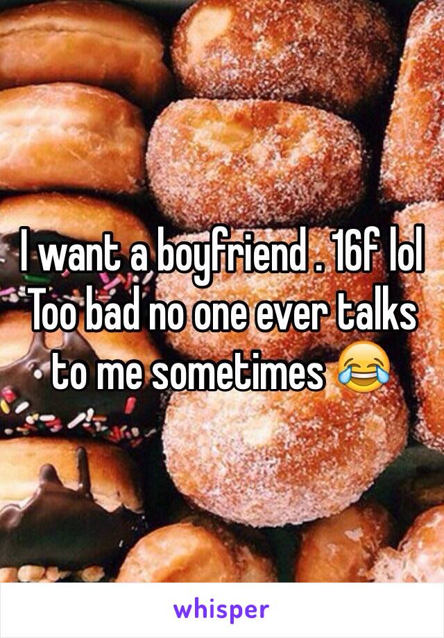 I want a boyfriend . 16f lol
Too bad no one ever talks to me sometimes 😂