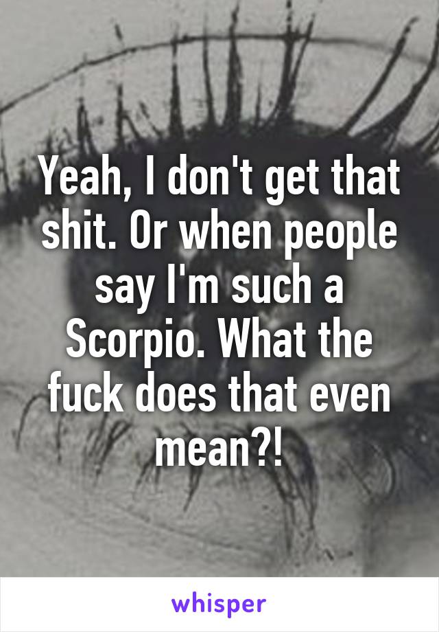 Yeah, I don't get that shit. Or when people say I'm such a Scorpio. What the fuck does that even mean?!