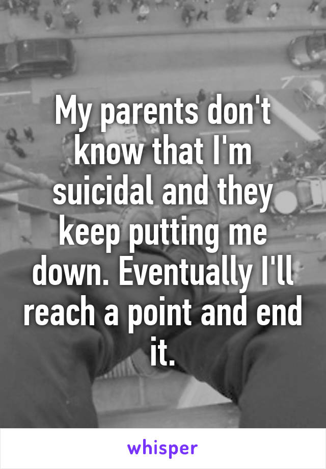 My parents don't know that I'm suicidal and they keep putting me down. Eventually I'll reach a point and end it.