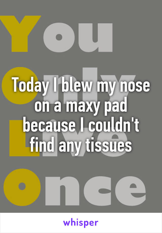 Today I blew my nose on a maxy pad because I couldn't find any tissues