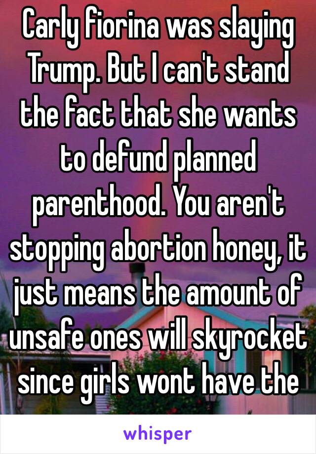 Carly fiorina was slaying Trump. But I can't stand the fact that she wants to defund planned parenthood. You aren't stopping abortion honey, it just means the amount of unsafe ones will skyrocket since girls wont have the proper resources. 