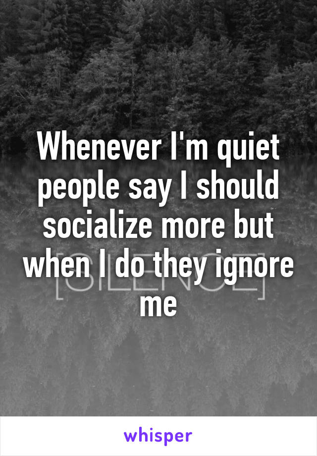 Whenever I'm quiet people say I should socialize more but when I do they ignore me